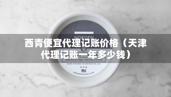 西青便宜代理記賬價格（天津代理記賬一年多少錢）