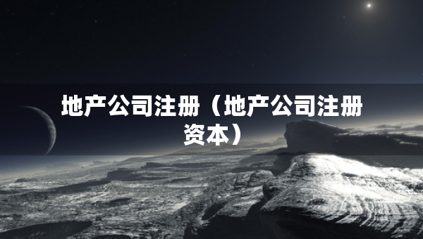地產(chǎn)公司注冊（地產(chǎn)公司注冊資本）