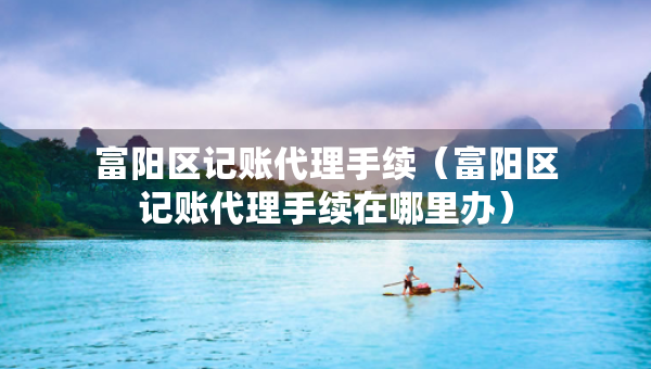 富陽區(qū)記賬代理手續(xù)（富陽區(qū)記賬代理手續(xù)在哪里辦）