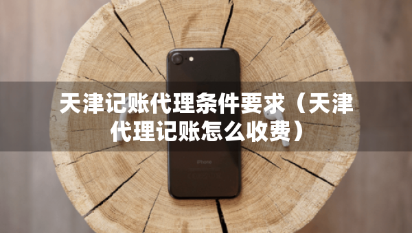 天津記賬代理?xiàng)l件要求（天津代理記賬怎么收費(fèi)）