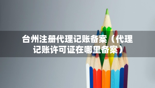 臺(tái)州注冊(cè)代理記賬備案（代理記賬許可證在哪里備案）