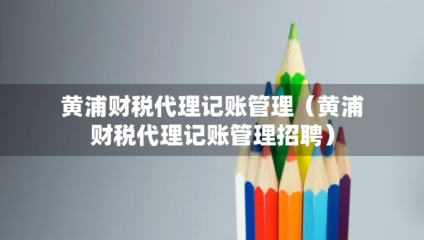 黃浦財稅代理記賬管理（黃浦財稅代理記賬管理招聘）