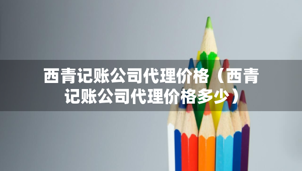 西青記賬公司代理價格（西青記賬公司代理價格多少）