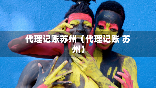 代理記賬蘇州（代理記賬 蘇州）