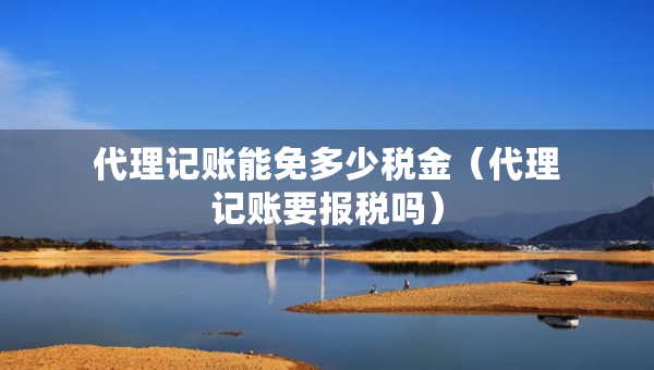 代理記賬能免多少稅金（代理記賬要報稅嗎）