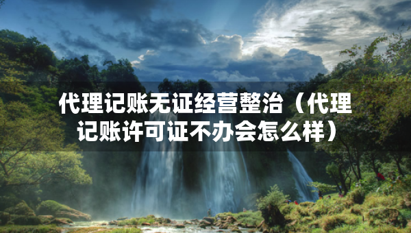 代理記賬無證經(jīng)營整治（代理記賬許可證不辦會怎么樣）