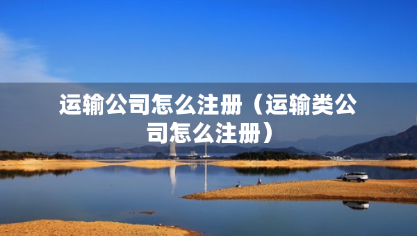 運(yùn)輸公司怎么注冊(cè)（運(yùn)輸類公司怎么注冊(cè)）