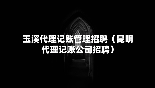 玉溪代理記賬管理招聘（昆明代理記賬公司招聘）