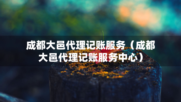 成都大邑代理記賬服務(wù)（成都大邑代理記賬服務(wù)中心）