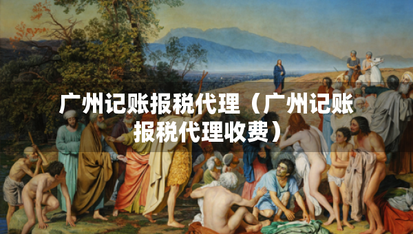 廣州記賬報稅代理（廣州記賬報稅代理收費(fèi)）