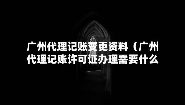 廣州代理記賬變更資料（廣州代理記賬許可證辦理需要什么條件）