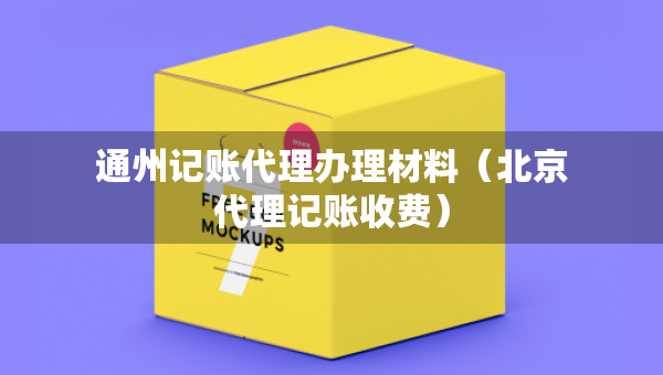通州記賬代理辦理材料（北京代理記賬收費(fèi)）