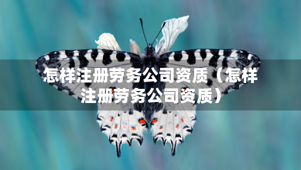 怎樣注冊(cè)勞務(wù)公司資質(zhì)（怎樣注冊(cè)勞務(wù)公司資質(zhì)）