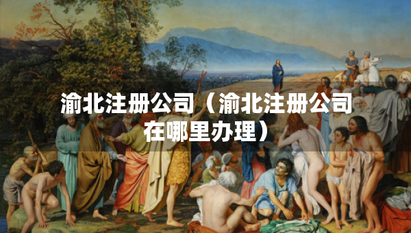 渝北注冊(cè)公司（渝北注冊(cè)公司在哪里辦理）