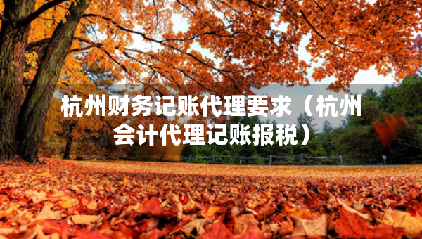 杭州財務(wù)記賬代理要求（杭州會計代理記賬報稅）