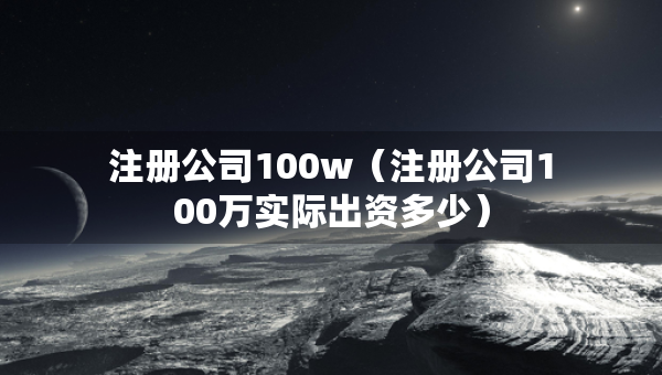 注冊(cè)公司100w（注冊(cè)公司100萬實(shí)際出資多少）