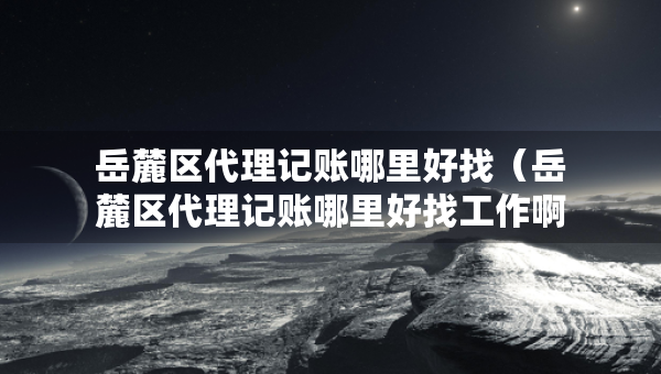 岳麓區(qū)代理記賬哪里好找（岳麓區(qū)代理記賬哪里好找工作啊）