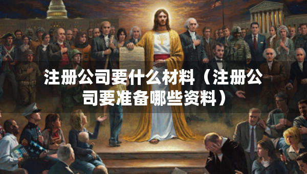 注冊公司要什么材料（注冊公司要準(zhǔn)備哪些資料）
