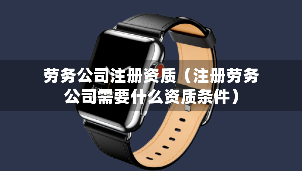 勞務公司注冊資質（注冊勞務公司需要什么資質條件）