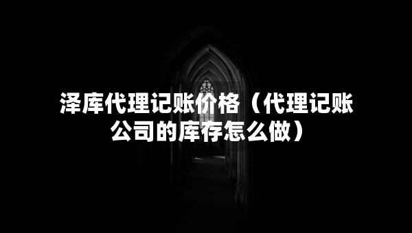 澤庫代理記賬價格（代理記賬公司的庫存怎么做）