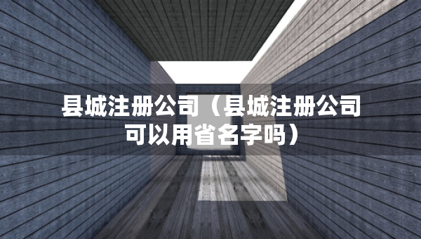 縣城注冊公司（縣城注冊公司可以用省名字嗎）