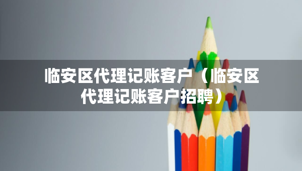 臨安區(qū)代理記賬客戶（臨安區(qū)代理記賬客戶招聘）