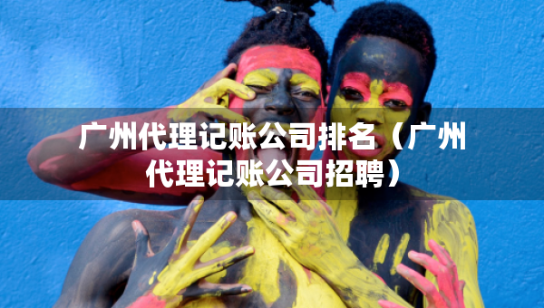 廣州代理記賬公司排名（廣州代理記賬公司招聘）