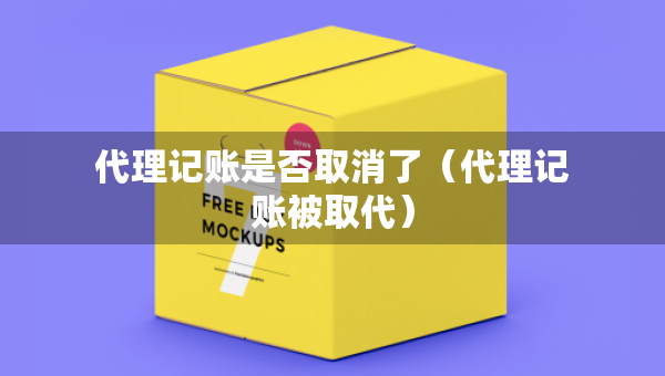 代理記賬是否取消了（代理記賬被取代）