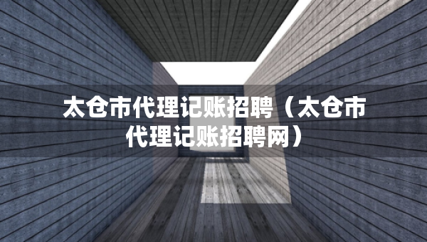 太倉市代理記賬招聘（太倉市代理記賬招聘網(wǎng)）