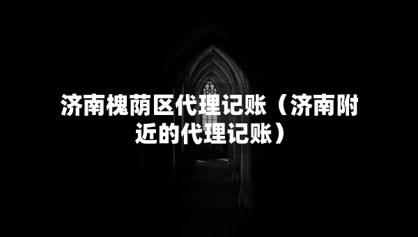 濟(jì)南槐蔭區(qū)代理記賬（濟(jì)南附近的代理記賬）