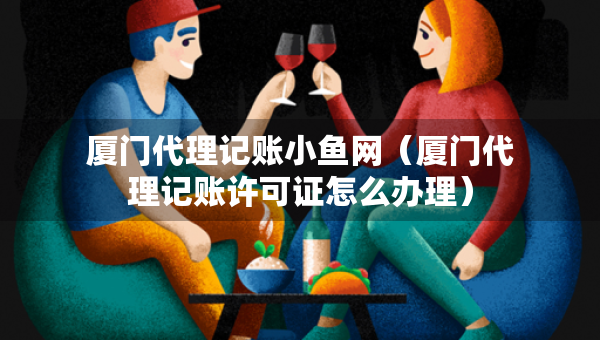 廈門代理記賬小魚網(wǎng)（廈門代理記賬許可證怎么辦理）