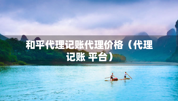 和平代理記賬代理價格（代理記賬 平臺）