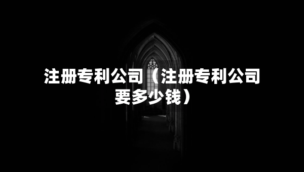 注冊(cè)專利公司（注冊(cè)專利公司要多少錢）