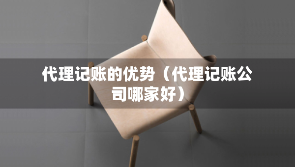 代理記賬的優(yōu)勢（代理記賬公司哪家好）
