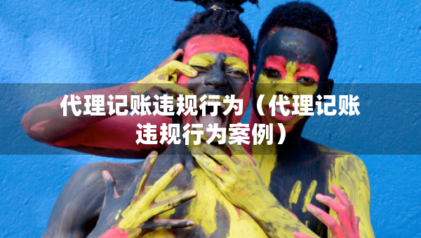 代理記賬違規(guī)行為（代理記賬違規(guī)行為案例）