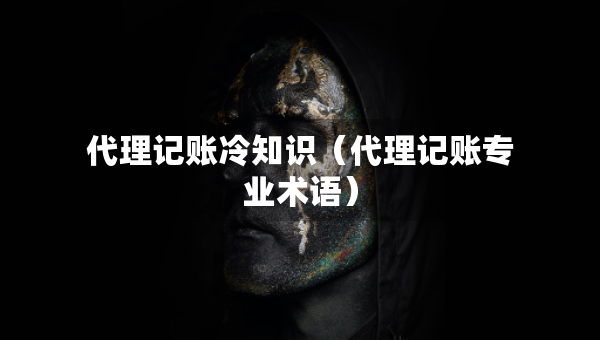代理記賬冷知識(shí)（代理記賬專業(yè)術(shù)語）