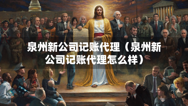 泉州新公司記賬代理（泉州新公司記賬代理怎么樣）