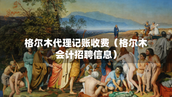 格爾木代理記賬收費(fèi)（格爾木會(huì)計(jì)招聘信息）