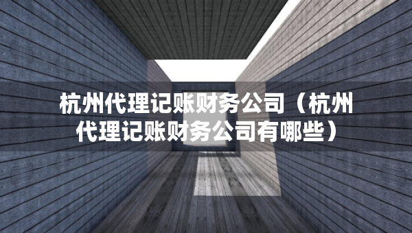 杭州代理記賬財務公司(杭州代理記賬財務公司有哪些) 杭州代理記賬財務公司(杭州代理記賬財務公司有哪些)