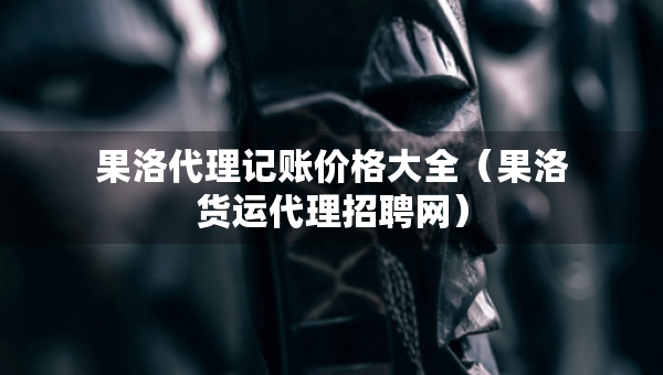 果洛代理記賬價格大全（果洛貨運代理招聘網）