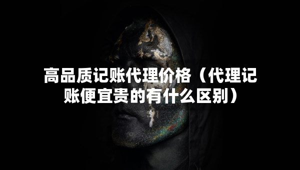 高品質(zhì)記賬代理價(jià)格（代理記賬便宜貴的有什么區(qū)別）