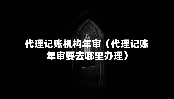 代理記賬機(jī)構(gòu)年審（代理記賬年審要去哪里辦理）