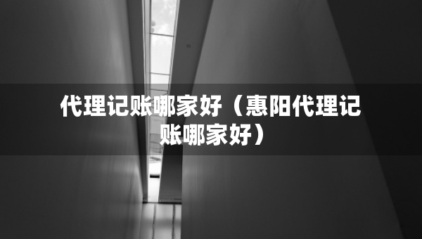 代理記賬哪家好（惠陽代理記賬哪家好）