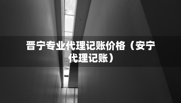 晉寧專業(yè)代理記賬價(jià)格(安寧代理記賬) 晉寧專業(yè)代理記賬價(jià)格(安寧代理記賬)