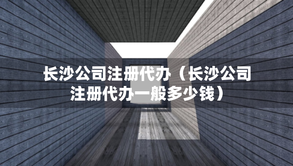 長沙公司注冊代辦（長沙公司注冊代辦一般多少錢）