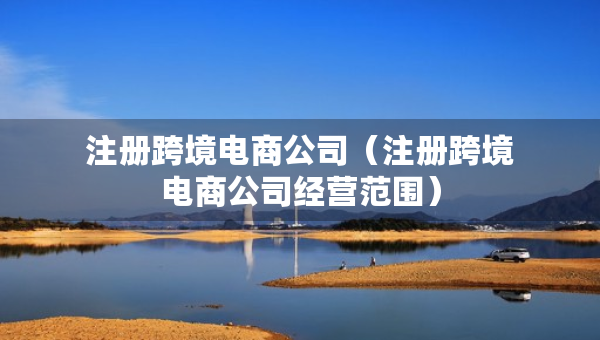 注冊跨境電商公司(注冊跨境電商公司經營范圍) 注冊跨境電商公司(注冊跨境電商公司經營范圍)