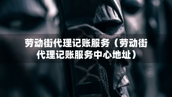 勞動(dòng)街代理記賬服務(wù)（勞動(dòng)街代理記賬服務(wù)中心地址）
