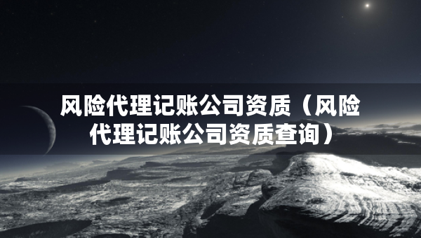 風(fēng)險(xiǎn)代理記賬公司資質(zhì)（風(fēng)險(xiǎn)代理記賬公司資質(zhì)查詢）