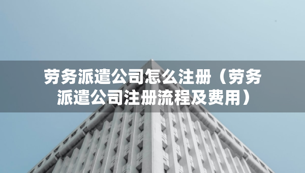 勞務(wù)派遣公司怎么注冊(cè)（勞務(wù)派遣公司注冊(cè)流程及費(fèi)用）