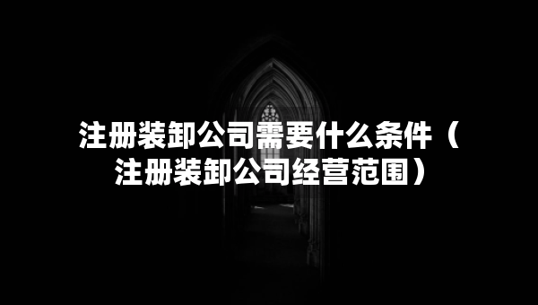 注冊裝卸公司需要什么條件（注冊裝卸公司經(jīng)營范圍）